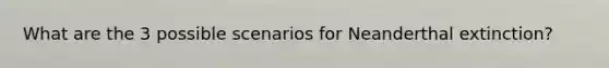 What are the 3 possible scenarios for Neanderthal extinction?