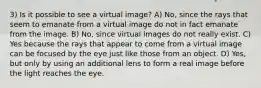 3) Is it possible to see a virtual image? A) No, since the rays that seem to emanate from a virtual image do not in fact emanate from the image. B) No, since virtual images do not really exist. C) Yes because the rays that appear to come from a virtual image can be focused by the eye just like those from an object. D) Yes, but only by using an additional lens to form a real image before the light reaches the eye.