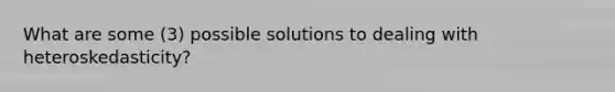 What are some (3) possible solutions to dealing with heteroskedasticity?