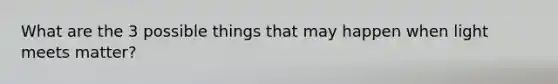 What are the 3 possible things that may happen when light meets matter?