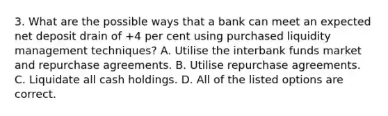 3. What are the possible ways that a bank can meet an expected net deposit drain of +4 per cent using purchased liquidity management techniques? A. Utilise the interbank funds market and repurchase agreements. B. Utilise repurchase agreements. C. Liquidate all cash holdings. D. All of the listed options are correct.