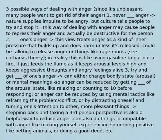 3 possible ways of dealing with anger (since it's unpleasant, many people want to get rid of their anger) 1. never ___ anger -> nature supplies impulse to be angry, but culture tells people to try and stop it - this way of dealing with anger may cause people to repress their anger and actually be destructive for the person 2. ___ one's anger -> this view treats anger as a kind of inner pressure that builds up and does harm unless it's released, could be talking to release anger or things like rage rooms (see catharsis theory); in reality this is like using gasoline to put out a fire, it just feeds the flame as it keeps arousal levels high and keeps aggressive thoughts and angry feelings alive 3. try and get ___ of one's anger -> can either change bodily state (arousal) or mental meanings -so anger can be reduced by getting ___ of the arousal state, like relaxing or counting to 10 before responding; or anger can be reduced by using mental tactics like reframing the problem/conflict, or by distracting oneself and turning one's attention to other, more pleasant things -> stepping back and taking a 3rd person-perspective is also a helpful way to reduce anger -can also do things incompatible with anger like making yourself experiencing something positive like petting animals, or doing a good deed, etc.