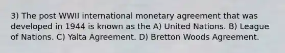 3) The post WWII international monetary agreement that was developed in 1944 is known as the A) United Nations. B) League of Nations. C) Yalta Agreement. D) Bretton Woods Agreement.