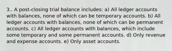 3.. A post-closing trial balance includes: a) All ledger accounts with balances, none of which can be temporary accounts. b) All ledger accounts with balances, none of which can be permanent accounts. c) All ledger accounts with balances, which include some temporary and some permanent accounts. d) Only revenue and expense accounts. e) Only asset accounts.