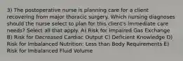 3) The postoperative nurse is planning care for a client recovering from major thoracic surgery. Which nursing diagnoses should the nurse select to plan for this client's immediate care needs? Select all that apply. A) Risk for Impaired Gas Exchange B) Risk for Decreased Cardiac Output C) Deficient Knowledge D) Risk for Imbalanced Nutrition: Less than Body Requirements E) Risk for Imbalanced Fluid Volume