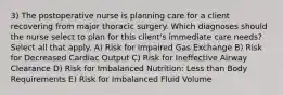 3) The postoperative nurse is planning care for a client recovering from major thoracic surgery. Which diagnoses should the nurse select to plan for this client's immediate care needs? Select all that apply. A) Risk for Impaired Gas Exchange B) Risk for Decreased Cardiac Output C) Risk for Ineffective Airway Clearance D) Risk for Imbalanced Nutrition: Less than Body Requirements E) Risk for Imbalanced Fluid Volume