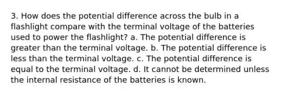 3. How does the potential difference across the bulb in a flashlight compare with the terminal voltage of the batteries used to power the flashlight? a. The potential difference is greater than the terminal voltage. b. The potential difference is less than the terminal voltage. c. The potential difference is equal to the terminal voltage. d. It cannot be determined unless the internal resistance of the batteries is known.