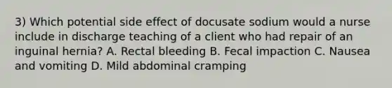 3) Which potential side effect of docusate sodium would a nurse include in discharge teaching of a client who had repair of an inguinal hernia? A. Rectal bleeding B. Fecal impaction C. Nausea and vomiting D. Mild abdominal cramping