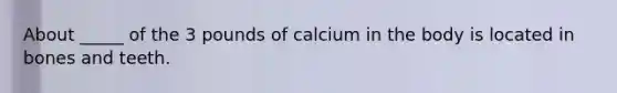 About _____ of the 3 pounds of calcium in the body is located in bones and teeth.