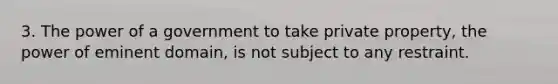 3. The power of a government to take private property, the power of eminent domain, is not subject to any restraint.