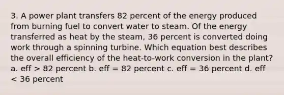 3. A power plant transfers 82 percent of the energy produced from burning fuel to convert water to steam. Of the energy transferred as heat by the steam, 36 percent is converted doing work through a spinning turbine. Which equation best describes the overall efficiency of the heat-to-work conversion in the plant? a. eff > 82 percent b. eff = 82 percent c. eff = 36 percent d. eff < 36 percent