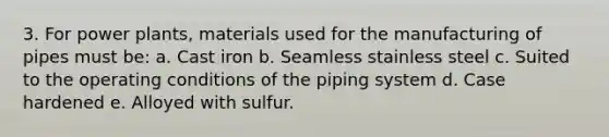 3. For power plants, materials used for the manufacturing of pipes must be: a. Cast iron b. Seamless stainless steel c. Suited to the operating conditions of the piping system d. Case hardened e. Alloyed with sulfur.