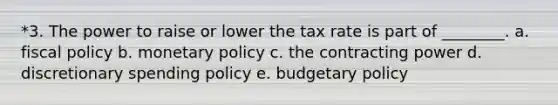 *3. The power to raise or lower the tax rate is part of ________. a. fiscal policy b. monetary policy c. the contracting power d. discretionary spending policy e. budgetary policy