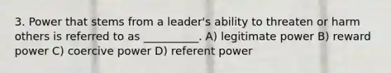 3. Power that stems from a leader's ability to threaten or harm others is referred to as __________. A) legitimate power B) reward power C) coercive power D) referent power