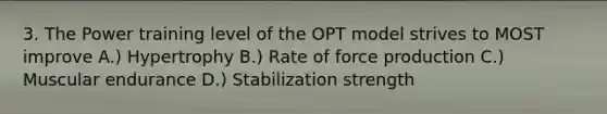 3. The Power training level of the OPT model strives to MOST improve A.) Hypertrophy B.) Rate of force production C.) Muscular endurance D.) Stabilization strength