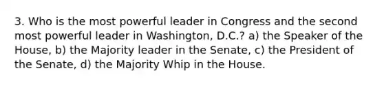 3. Who is the most powerful leader in Congress and the second most powerful leader in Washington, D.C.? a) the Speaker of the House, b) the Majority leader in the Senate, c) the President of the Senate, d) the Majority Whip in the House.