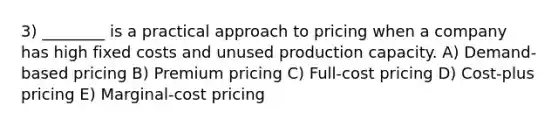 3) ________ is a practical approach to pricing when a company has high fixed costs and unused production capacity. A) Demand-based pricing B) Premium pricing C) Full-cost pricing D) Cost-plus pricing E) Marginal-cost pricing