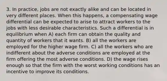 3. In practice, jobs are not exactly alike and can be located in very different places. When this happens, a compensating wage differential can be expected to arise to attract workers to the jobs with less desirable characteristics. Such a differential is in equilibrium when A) each firm can obtain the quality and quantity of workers that it wants. B) all the workers are employed for the higher wage firm. C) all the workers who are indifferent about the adverse conditions are employed at the firm offering the most adverse conditions. D) the wage rises enough so that the firm with the worst working conditions has an incentive to improve its conditions.