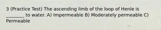 3 (Practice Test) The ascending limb of the loop of Henle is ________ to water. A) Impermeable B) Moderately permeable C) Permeable