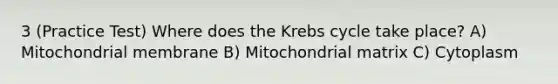 3 (Practice Test) Where does the Krebs cycle take place? A) Mitochondrial membrane B) Mitochondrial matrix C) Cytoplasm