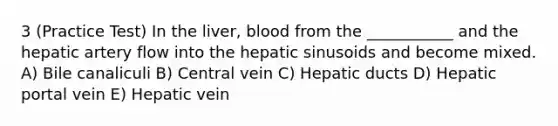 3 (Practice Test) In the liver, blood from the ___________ and the hepatic artery flow into the hepatic sinusoids and become mixed. A) Bile canaliculi B) Central vein C) Hepatic ducts D) Hepatic portal vein E) Hepatic vein