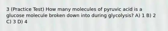 3 (Practice Test) How many molecules of pyruvic acid is a glucose molecule broken down into during glycolysis? A) 1 B) 2 C) 3 D) 4