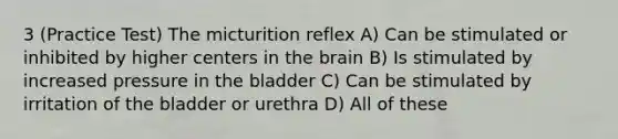 3 (Practice Test) The micturition reflex A) Can be stimulated or inhibited by higher centers in the brain B) Is stimulated by increased pressure in the bladder C) Can be stimulated by irritation of the bladder or urethra D) All of these