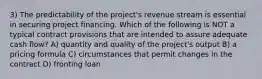 3) The predictability of the project's revenue stream is essential in securing project financing. Which of the following is NOT a typical contract provisions that are intended to assure adequate cash flow? A) quantity and quality of the project's output B) a pricing formula C) circumstances that permit changes in the contract D) fronting loan