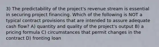 3) The predictability of the project's revenue stream is essential in securing project financing. Which of the following is NOT a typical contract provisions that are intended to assure adequate cash flow? A) quantity and quality of the project's output B) a pricing formula C) circumstances that permit changes in the contract D) fronting loan