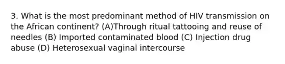 3. What is the most predominant method of HIV transmission on the African continent? (A)Through ritual tattooing and reuse of needles (B) Imported contaminated blood (C) Injection drug abuse (D) Heterosexual vaginal intercourse