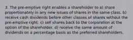 3. The pre-emptive right enables a shareholder to a) share proportionately in any new issues of shares in the same class. b) receive cash dividends before other classes of shares without the pre-emptive right. c) sell shares back to the corporation at the option of the shareholder. d) receive the same amount of dividends on a percentage basis as the preferred shareholders.