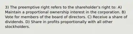 3) The preemptive right refers to the shareholder's right to: A) Maintain a proportional ownership interest in the corporation. B) Vote for members of the board of directors. C) Receive a share of dividends. D) Share in profits proportionally with all other stockholders.