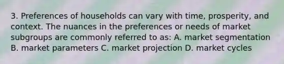 3. Preferences of households can vary with time, prosperity, and context. The nuances in the preferences or needs of market subgroups are commonly referred to as: A. market segmentation B. market parameters C. market projection D. market cycles