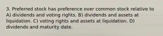 3. Preferred stock has preference over common stock relative to A) dividends and voting rights. B) dividends and assets at liquidation. C) voting rights and assets at liquidation. D) dividends and maturity date.