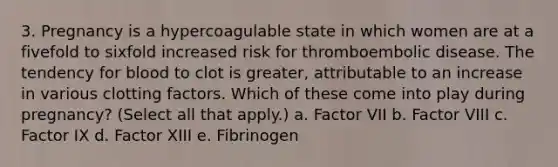 3. Pregnancy is a hypercoagulable state in which women are at a fivefold to sixfold increased risk for thromboembolic disease. The tendency for blood to clot is greater, attributable to an increase in various clotting factors. Which of these come into play during pregnancy? (Select all that apply.) a. Factor VII b. Factor VIII c. Factor IX d. Factor XIII e. Fibrinogen