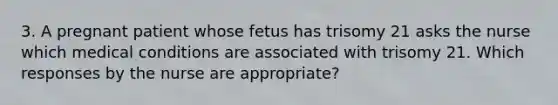 3. A pregnant patient whose fetus has trisomy 21 asks the nurse which medical conditions are associated with trisomy 21. Which responses by the nurse are appropriate?