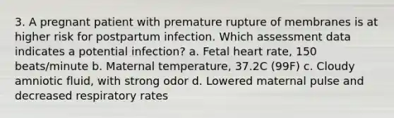 3. A pregnant patient with premature rupture of membranes is at higher risk for postpartum infection. Which assessment data indicates a potential infection? a. Fetal heart rate, 150 beats/minute b. Maternal temperature, 37.2C (99F) c. Cloudy amniotic fluid, with strong odor d. Lowered maternal pulse and decreased respiratory rates