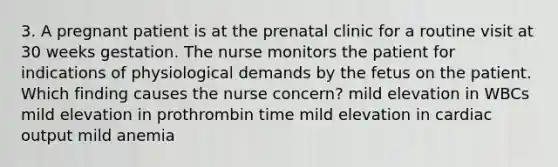 3. A pregnant patient is at the prenatal clinic for a routine visit at 30 weeks gestation. The nurse monitors the patient for indications of physiological demands by the fetus on the patient. Which finding causes the nurse concern? mild elevation in WBCs mild elevation in prothrombin time mild elevation in cardiac output mild anemia