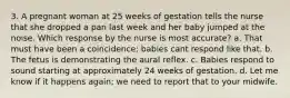 3. A pregnant woman at 25 weeks of gestation tells the nurse that she dropped a pan last week and her baby jumped at the noise. Which response by the nurse is most accurate? a. That must have been a coincidence; babies cant respond like that. b. The fetus is demonstrating the aural reflex. c. Babies respond to sound starting at approximately 24 weeks of gestation. d. Let me know if it happens again; we need to report that to your midwife.