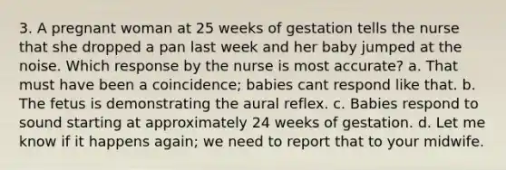 3. A pregnant woman at 25 weeks of gestation tells the nurse that she dropped a pan last week and her baby jumped at the noise. Which response by the nurse is most accurate? a. That must have been a coincidence; babies cant respond like that. b. The fetus is demonstrating the aural reflex. c. Babies respond to sound starting at approximately 24 weeks of gestation. d. Let me know if it happens again; we need to report that to your midwife.