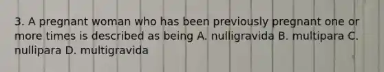 3. A pregnant woman who has been previously pregnant one or more times is described as being A. nulligravida B. multipara C. nullipara D. multigravida