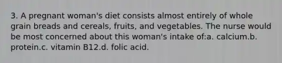 3. A pregnant woman's diet consists almost entirely of whole grain breads and cereals, fruits, and vegetables. The nurse would be most concerned about this woman's intake of:a. calcium.b. protein.c. vitamin B12.d. folic acid.