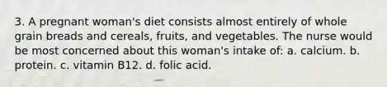 3. A pregnant woman's diet consists almost entirely of whole grain breads and cereals, fruits, and vegetables. The nurse would be most concerned about this woman's intake of: a. calcium. b. protein. c. vitamin B12. d. folic acid.