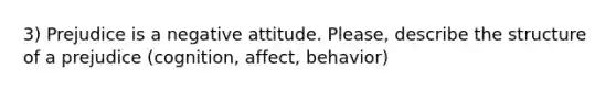 3) Prejudice is a negative attitude. Please, describe the structure of a prejudice (cognition, affect, behavior)