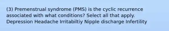 (3) Premenstrual syndrome (PMS) is the cyclic recurrence associated with what conditions? Select all that apply. Depression Headache Irritabiltiy Nipple discharge Infertility