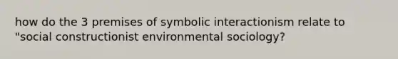 how do the 3 premises of symbolic interactionism relate to "social constructionist environmental sociology?