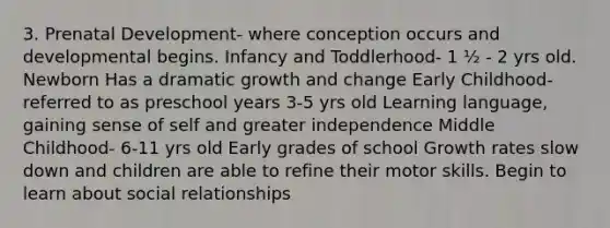 3. Prenatal Development- where conception occurs and developmental begins. Infancy and Toddlerhood- 1 ½ - 2 yrs old. Newborn Has a dramatic growth and change Early Childhood- referred to as preschool years 3-5 yrs old Learning language, gaining sense of self and greater independence Middle Childhood- 6-11 yrs old Early grades of school Growth rates slow down and children are able to refine their motor skills. Begin to learn about social relationships