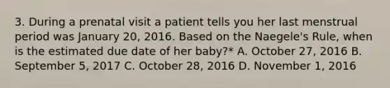 3. During a prenatal visit a patient tells you her last menstrual period was January 20, 2016. Based on the Naegele's Rule, when is the estimated due date of her baby?* A. October 27, 2016 B. September 5, 2017 C. October 28, 2016 D. November 1, 2016