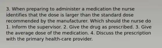 3. When preparing to administer a medication the nurse identifies that the dose is larger than the standard dose recommended by the manufacturer. Which should the nurse do 1. Inform the supervisor. 2. Give the drug as prescribed. 3. Give the average dose of the medication. 4. Discuss the prescription with the primary health-care provider.