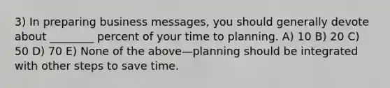 3) In preparing business messages, you should generally devote about ________ percent of your time to planning. A) 10 B) 20 C) 50 D) 70 E) None of the above—planning should be integrated with other steps to save time.